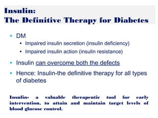 Insulin:
The Definitive Therapy for Diabetes
• DM
• Impaired insulin secretion (insulin deficiency)
• Impaired insulin action (insulin resistance)
• Insulin can overcome both the defects
• Hence: Insulin-the definitive therapy for all types
of diabetes
Insulin- a valuable therapeutic tool for early
intervention, to attain and maintain target levels of
blood glucose control.
 