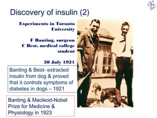 Discovery of insulin (2)
Experiments in Toronto
University
F Banting, surgeon
C Best, medical college
student
30 July 1921
Banting & Best- extracted
insulin from dog & proved
that it controls symptoms of
diabetes in dogs – 1921
Banting & Macleod-Nobel
Prize for Medicine &
Physiology in 1923
 