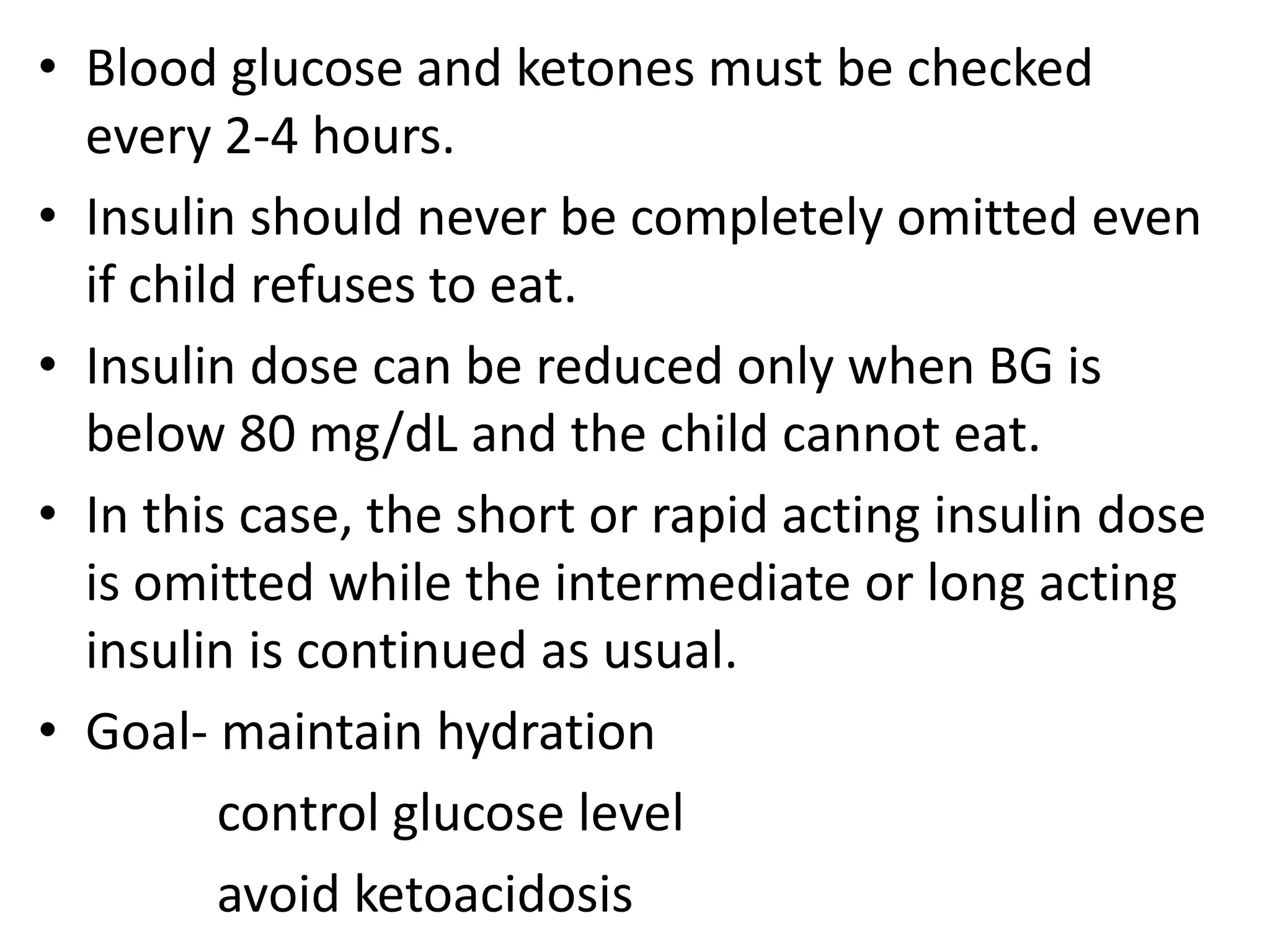 • Blood glucose and ketones must be checked
every 2-4 hours.
• Insulin should never be completely omitted even
if child refuses to eat.
• Insulin dose can be reduced only when BG is
below 80 mg/dL and the child cannot eat.
• In this case, the short or rapid acting insulin dose
is omitted while the intermediate or long acting
insulin is continued as usual.
• Goal- maintain hydration
control glucose level
avoid ketoacidosis
 