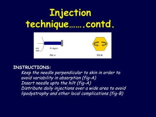 Injection technique…….contd. INSTRUCTIONS: Keep the needle perpendicular to skin in order to avoid variability in absorption (fig-A)  Insert needle upto the hilt (fig-A) Distribute daily injections over a wide area to avoid lipodystrophy and other local complications (fig-B) 