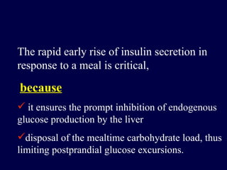 The rapid early rise of insulin secretion in response to a meal is critical, because it ensures the prompt inhibition of endogenous glucose production by the liver disposal of the mealtime carbohydrate load, thus limiting postprandial glucose excursions.  