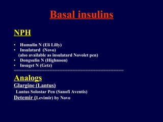 Basal insulins NPH Humulin N (Eli Lilly) Insulatard  (Novo) (also available as insulatard Novolet pen) Dongsulin N (Highnoon) Insuget N (Getz) =========================================== Analogs Glargine (Lantus) Lantus Solostar Pen (Sanofi Aventis) Detemir ( Levimir) by Novo 