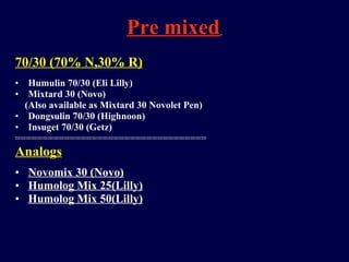 Pre mixed   70/30 (70% N,30% R) Humulin 70/30 (Eli Lilly) Mixtard 30 (Novo) (Also available as Mixtard 30 Novolet Pen) Dongsulin 70/30 (Highnoon) Insuget 70/30 (Getz) =================================== Analogs Novomix 30 (Novo) Humolog Mix 25(Lilly) Humolog Mix 50(Lilly) 