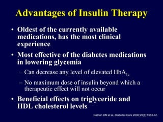 Advantages of Insulin Therapy Oldest of the currently available medications, has the most clinical experience Most effective of the diabetes medications in lowering glycemia Can decrease any level of elevated HbA 1c No maximum dose of insulin beyond which a therapeutic effect will not occur Beneficial effects on triglyceride and HDL cholesterol levels Nathan DM et al.  Diabetes Care  2006;29(8):1963-72. 