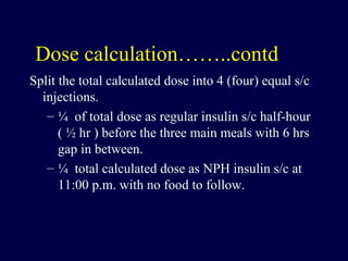 Dose calculation……..contd Split the total calculated dose into 4 (four) equal s/c injections.  ¼  of total dose as regular insulin s/c half-hour ( ½ hr ) before the three main meals with 6 hrs gap in between. ¼  total calculated dose as NPH insulin s/c at 11:00 p.m. with no food to follow. 