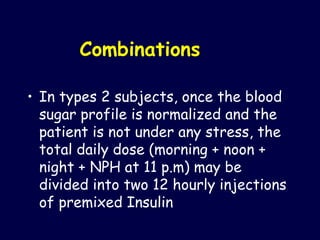 Combinations  In types 2 subjects, once the blood sugar profile is normalized and the patient is not under any stress, the total daily dose (morning + noon + night + NPH at 11 p.m) may be divided into two 12 hourly injections of premixed Insulin 