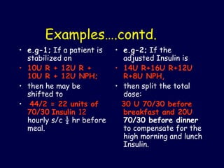 Examples….contd. e.g-1;  If a patient is stabilized on  10U R + 12U R + 10U R + 12U NPH; then he may be shifted to 44/2 = 22 units of 70/30   Insulin  12  hourly s/c ½ hr before meal.  e.g-2;  If the adjusted Insulin is  14U R+16U R+12U R+8U NPH,   then split the total dose: 30 U 70/30 before breakfast and 20U  70/30 before dinner  to compensate for the high morning and lunch Insulin. 