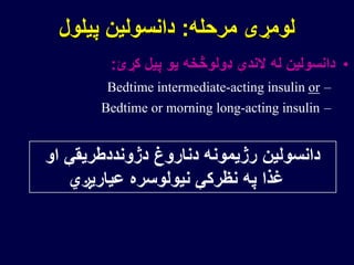 ‫مرحله‬ ‫لومړی‬:‫پیلول‬ ‫دانسولین‬
•‫کړئ‬ ‫پیل‬ ‫یو‬ ‫ډولوڅخه‬ ‫الندې‬ ‫له‬ ‫دانسولین‬:
–Bedtime intermediate-acting insulin or
–Bedtime or morning long-acting insulin
‫او‬ ‫دژونددطریقې‬ ‫دناروغ‬ ‫رژیمونه‬ ‫دانسولین‬
‫عیاریږي‬ ‫نیولوسره‬ ‫نظرکې‬ ‫په‬ ‫غذا‬
 