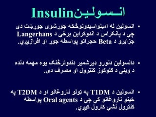 ‫انــسـولـیـن‬Insulin
•‫دی‬ ‫جوړښت‬ ‫جوړشوی‬ ‫امینواسیدونوڅخه‬ ‫له‬ ‫انسولین‬
‫د‬ ‫برخې‬ ‫اندوکراین‬ ‫د‬ ‫پانکراس‬ ‫د‬ ‫چې‬Langerhans
‫د‬ ‫جزایرو‬Beta‫افرازیږي‬ ‫او‬ ‫جوړ‬ ‫پواسطه‬ ‫حجراتو‬.
•‫دند‬ ‫مهمه‬ ‫یوه‬ ‫دندوترڅنګ‬ ‫ډیرشمیر‬ ‫دنورو‬ ‫دانسولین‬‫ه‬
‫دی‬ ‫مصرف‬ ‫او‬ ‫کنټرول‬ ‫ګلوکوز‬ ‫د‬ ‫وینې‬ ‫د‬.
•‫د‬ ‫انسولین‬T1DM‫د‬ ‫او‬ ‫ناروغانو‬ ‫ټولو‬ ‫په‬T2DM‫په‬
‫د‬ ‫چې‬ ‫کې‬ ‫ناروغانو‬ ‫ځینو‬Oral agents‫پواسطه‬
‫کیږي‬ ‫کارول‬ ‫نشي‬ ‫کنټرول‬.
 