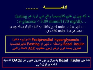 •‫هم‬ ‫اویا‬ ‫شي‬ ‫واقع‬ ‫هایپوګالیسیمیا‬ ‫چیرې‬ ‫که‬fasting
glucose < 3.89 mmol/l (70 mg/dl)…‫نو‬:
–‫د‬ ‫ډوز‬ ‫شپې‬ ‫د‬≥4 units‫یا‬10%‫چیرې‬ ‫که‬ ‫کړئ‬ ‫کم‬ ‫اندازه‬ ‫په‬
‫ډوز‬ ‫مجموعي‬>60 units‫وي‬.
‫ادامـــــــــــــه‬........
‫د‬Postprandial hyperglycemia‫خاطرد‬ ‫دکمولوپه‬
Basal insulin‫او‬ ‫شپې‬ ‫د‬ ‫پواسطه‬Fasting‫هایپرګالیسمیا‬
‫مطلوب‬ ‫زموږ‬ ‫ترڅو‬ ‫کوي‬ ‫بسنه‬ ‫کنټرول‬A1C‫راشي‬ ‫السته‬.
‫چې‬ ‫کله‬Basal insulin‫نو‬ ‫کیږي‬ ‫کارول‬ ‫ډول‬ ‫یوازې‬ ‫په‬OADs‫باید‬ ‫ته‬
‫شي‬ ‫ورکړل‬ ‫ادامه‬.
 