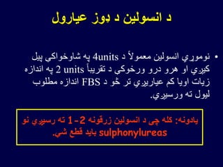 ‫عیارول‬ ‫ډوز‬ ‫د‬ ‫انسولین‬ ‫د‬
•‫د‬ ً‫ال‬‫معمو‬ ‫انسولین‬ ‫نوموړي‬4units‫پیل‬ ‫شاوخواکې‬ ‫په‬
ً‫ا‬‫تقریب‬ ‫د‬ ‫ورځوکې‬ ‫درو‬ ‫هرو‬ ‫او‬ ‫کیږي‬2 units‫اندازه‬ ‫په‬
‫د‬ ‫څو‬ ‫تر‬ ‫عیاریږي‬ ‫کم‬ ‫اویا‬ ‫زیات‬FBS‫مطلوب‬ ‫اندازه‬
‫ورسیږي‬ ‫ته‬ ‫لیول‬.
‫یادونه‬:‫زرقونه‬ ‫انسولین‬ ‫د‬ ‫چې‬ ‫کله‬1-2‫نو‬ ‫رسیږي‬ ‫ته‬
sulphonylureas‫شي‬ ‫قطع‬ ‫باید‬.
 