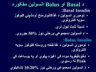 ‫د‬Basal‫او‬Bolus‫مفکوره‬ ‫انسولین‬
•‫ګلوک‬ ‫اودشپني‬ ‫غذاګانوترمنځ‬ ‫د‬ ‫انسولین‬ ‫نوموړي‬‫وز‬
‫کنټرولوي‬ ‫سویه‬.
•‫لري‬ ‫لیول‬ ‫ثابت‬ ً‫ا‬‫نسبت‬.
•‫ډوز‬ ‫ورځني‬ ‫دمجموعي‬ ‫انسولین‬ ‫د‬50%‫جوړوي‬.
Basal Insulin:
Bolus Insulin:
•‫سویه‬ ‫ګلوکوز‬ ‫وروسته‬ ‫غذاڅخه‬ ‫د‬ ‫انسولین‬ ‫نوموړي‬
‫کنټرولوي‬.
•‫ک‬ ‫یوساعت‬ ‫په‬ ‫او‬ ‫پیلوي‬ ‫اغیزه‬ ‫کې‬ ‫موده‬ ‫دڅودقیقوپه‬‫ې‬
Peak‫رسیږي‬ ‫ته‬.
•‫ډوز‬ ‫ورځني‬ ‫دمحموعي‬ ‫انسولین‬ ‫د‬10-20%‫تشکیلوي‬
 
