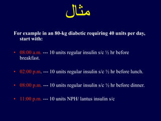 ‫مثال‬
For example in an 80-kg diabetic requiring 40 units per day,
start with:
• 08:00 a.m. --- 10 units regular insulin s/c ½ hr before
breakfast.
• 02:00 p.m. --- 10 units regular insulin s/c ½ hr before lunch.
• 08:00 p.m. --- 10 units regular insulin s/c ½ hr before dinner.
• 11:00 p.m. --- 10 units NPH/ lantus insulin s/c
 