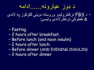 ‫عیارونه‬ ‫ډوز‬ ‫د‬......‫ادامه‬
•‫د‬FBS‫په‬ ‫ګلوکوز‬ ‫دوینې‬ ‫وروسته‬ ‫ترکنترولیدو‬‫الندې‬
6‫ونیسئ‬ ‫ترنظرالندې‬ ‫نقطوکې‬:
– Fasting.
– 2 hours after breakfast.
– Before lunch (and noon insulin)
– 2 hours after lunch.
– Before dinner (AND EVENING INSULIN)
– 2 hours after dinner
 