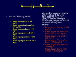 ‫مـــثـــــالــــــونـــــــه‬
• For the following profile:
– Blood sugar fasting = 180
mg/dl
– Blood sugar after breakfast =
250 mg/dl.
– Blood sugar pre lunch = 190
mg/dl
– Blood sugar post lunch 270 =
mg/dl
– Blood sugar pre dinner = 200
mg/dl
– Blood sugar post dinner 260 =
mg/dl
• We need to increase the dose
of NPH at night to bring
down baseline sugar level
(BSF) to around 100 mg/dl
after which the profile should
automatically adjust as
follows:
– Blood sugar fasting = 100
mg/dl
– Blood sugar 02 hrs after
breakfast = 170 mg/dl
– Blood sugar pre-lunch =
110 mg/dl
– Blood sugar 2 hrs. after
lunch = 190 mg/dl
– Blood sugar pre-dinner =
120 mg/dl
– Blood sugar 2 hrs. post
dinner = 180 mg/dl
 