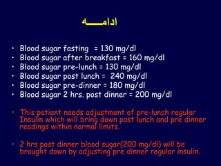 ‫ادامـــــه‬
• Blood sugar fasting = 130 mg/dl
• Blood sugar after breakfast = 160 mg/dl
• Blood sugar pre-lunch = 130 mg/dl
• Blood sugar post lunch = 240 mg/dl
• Blood sugar pre-dinner = 180 mg/dl
• Blood sugar 2 hrs. post dinner = 200 mg/dl
• This patient needs adjustment of pre-lunch regular
Insulin which will bring down post lunch and pre dinner
readings within normal limits.
• 2 hrs post dinner blood sugar(200 mg/dl) will be
brought down by adjusting pre dinner regular insulin.
 