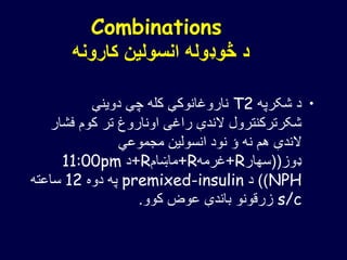 Combinations
‫کارونه‬ ‫انسولین‬ ‫څوډوله‬ ‫د‬
•‫شکرپه‬ ‫د‬T2‫دوینې‬ ‫چې‬ ‫کله‬ ‫ناروغانوکې‬
‫فش‬ ‫کوم‬ ‫تر‬ ‫اوناروغ‬ ‫راغی‬ ‫الندې‬ ‫شکرترکنترول‬‫ار‬
‫مجموعي‬ ‫انسولین‬ ‫نود‬ ‫ؤ‬ ‫نه‬ ‫هم‬ ‫الندې‬
‫ډوز‬((‫سهار‬R+‫غرمه‬R+‫ماښام‬R+‫د‬11:00pm
NPH))‫د‬premixed-insulin‫دوه‬ ‫په‬12‫ساعته‬
s/c‫کوو‬ ‫عوض‬ ‫باندې‬ ‫زرقونو‬.
 