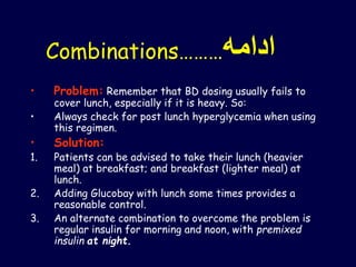 Combinations………‫ادامه‬
• Problem: Remember that BD dosing usually fails to
cover lunch, especially if it is heavy. So:
• Always check for post lunch hyperglycemia when using
this regimen.
• Solution:
1. Patients can be advised to take their lunch (heavier
meal) at breakfast; and breakfast (lighter meal) at
lunch.
2. Adding Glucobay with lunch some times provides a
reasonable control.
3. An alternate combination to overcome the problem is
regular insulin for morning and noon, with premixed
insulin at night.
 