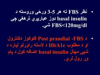 •‫نظر‬FBS‫هر‬ ‫ته‬3-5‫د‬ ‫وروسته‬ ‫ورځې‬
basal insulin‫چې‬ ‫ترهغې‬ ‫عیاریږي‬ ‫ډوز‬
FBS<120mg/dl‫شي‬.
•‫د‬FBS،Post prandial‫دکنترول‬ ‫ګلوکوز‬
‫مطلوب‬ ‫د‬ ‫او‬HbA1c‫د‬ ‫لپاره‬ ‫راوړلو‬ ‫السته‬ ‫د‬
‫مهال‬ ‫شپې‬basal insulin‫پام‬ ‫د‬ ‫کول‬ ‫اضافه‬
‫لري‬ ‫رول‬ ‫وړ‬.
 