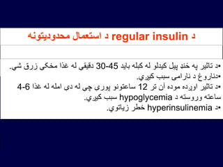 ‫د‬regular insulin‫محدودیتونه‬ ‫استعمال‬ ‫د‬
•‫باید‬ ‫کبله‬ ‫له‬ ‫کیدلو‬ ‫پیل‬ ‫ځنډ‬ ‫په‬ ‫تاثیر‬ ‫د‬30-45‫شي‬ ‫زرق‬ ‫مخکې‬ ‫غذا‬ ‫له‬ ‫دقیقې‬.
•‫کیږي‬ ‫سبب‬ ‫نارامۍ‬ ‫د‬ ‫دناروغ‬.
•‫تر‬ ‫آن‬ ‫موده‬ ‫اوږده‬ ‫تاثیر‬ ‫د‬12‫غذا‬ ‫له‬ ‫امله‬ ‫دې‬ ‫له‬ ‫چې‬ ‫پورې‬ ‫ساعتونو‬4-6
‫د‬ ‫وروسته‬ ‫ساعته‬hypoglycemia‫کیږي‬ ‫سبب‬.
•‫د‬hyperinsulinemia‫زیاتوي‬ ‫خطر‬.
 