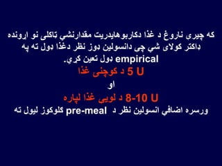‫اړون‬ ‫نو‬ ‫ټاکلی‬ ‫مقدارنشي‬ ‫دکاربوهایدریت‬ ‫غذا‬ ‫د‬ ‫ناروغ‬ ‫چیرې‬ ‫که‬‫ده‬
‫په‬ ‫ته‬ ‫ډول‬ ‫دغذا‬ ‫نظر‬ ‫ډوز‬ ‫دانسولین‬ ‫چې‬ ‫شي‬ ‫کوالی‬ ‫ډاکتر‬
empirical‫کړي‬ ‫تعین‬ ‫ډول‬.
5 U‫غذا‬ ‫کوچنۍ‬ ‫د‬
‫او‬
8-10 U‫لپاره‬ ‫غذا‬ ‫لویې‬ ‫د‬
‫د‬ ‫نظر‬ ‫انسولین‬ ‫اضافي‬ ‫ورسره‬pre-meal‫ته‬ ‫لیول‬ ‫ګلوکوز‬
 