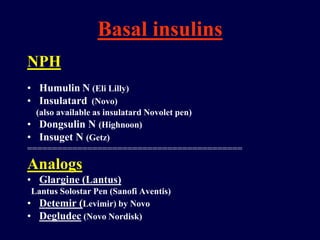 Basal insulins
NPH
• Humulin N (Eli Lilly)
• Insulatard (Novo)
(also available as insulatard Novolet pen)
• Dongsulin N (Highnoon)
• Insuget N (Getz)
===========================================
Analogs
• Glargine (Lantus)
Lantus Solostar Pen (Sanofi Aventis)
• Detemir (Levimir) by Novo
• Degludec (Novo Nordisk)
 