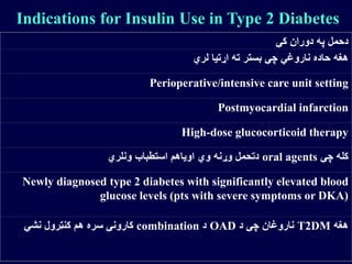 Indications for Insulin Use in Type 2 Diabetes
‫کې‬ ‫دوران‬ ‫په‬ ‫دحمل‬
‫لري‬ ‫اړتیا‬ ‫ته‬ ‫بستر‬ ‫چې‬ ‫ناروغي‬ ‫حاده‬ ‫هغه‬
Perioperative/intensive care unit setting
Postmyocardial infarction
High-dose glucocorticoid therapy
‫چې‬ ‫کله‬oral agents‫ونلري‬ ‫استطباب‬ ‫اویاهم‬ ‫وي‬ ‫وړنه‬ ‫دتحمل‬
Newly diagnosed type 2 diabetes with significantly elevated blood
glucose levels (pts with severe symptoms or DKA)
‫هغه‬T2DM‫د‬ ‫چې‬ ‫ناروغان‬OAD‫د‬combination‫نشي‬ ‫کنټرول‬ ‫هم‬ ‫سره‬ ‫کارونې‬
 