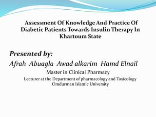 Assessment Of Knowledge And Practice Of
Diabetic Patients Towards Insulin Therapy In
Khartoum State
Presented by:
Afrah Abuagla Awad alkarim Hamd Elnail
Master in Clinical Pharmacy
Lecturer at the Department of pharmacology and Toxicology
Omdurman Islamic University
 