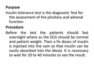 Purpose
Insulin tolerance test is the diagnostic Test for
the assessment of the pituitary and adrenal
function
Procedure
Before the test the patients should fast
overnight where as the ECG should be normal
and patient weight. Then a fix doses of insulin
is injected into the vain so that insulin can be
easily absorbed into the blood. It is necessary
to wait for 20 to 40 minutes to see the result.
 
