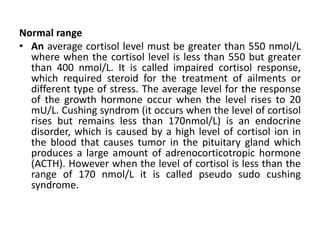 Normal range
• An average cortisol level must be greater than 550 nmol/L
where when the cortisol level is less than 550 but greater
than 400 nmol/L. It is called impaired cortisol response,
which required steroid for the treatment of ailments or
different type of stress. The average level for the response
of the growth hormone occur when the level rises to 20
mU/L. Cushing syndrom (it occurs when the level of cortisol
rises but remains less than 170nmol/L) is an endocrine
disorder, which is caused by a high level of cortisol ion in
the blood that causes tumor in the pituitary gland which
produces a large amount of adrenocorticotropic hormone
(ACTH). However when the level of cortisol is less than the
range of 170 nmol/L it is called pseudo sudo cushing
syndrome.
 