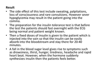 Result
• The side effect of this test include sweating, palpitations,
loss of consciousness and rare convulsions. However sever
hypoglycemia may result in the patient going into the
comma.
• The preparation for the insulin tolerance test is that before
the test the patients should fast overnight with the ECG
being normal and patient weight known.
• Then a fixed doses of insulin is given to the patient which is
injected into the vain so that the insulin can be easily
absorb into the bloodstream and stay there for 20-40
minutes.
• A fall in the blood sugar level gives rise to symptoms such
as drowsiness, thirst, hunger, tiredness, headache and rapid
heart beat. However, when the hormone suddenly
synthesizes insulin then the patients feels better.
 