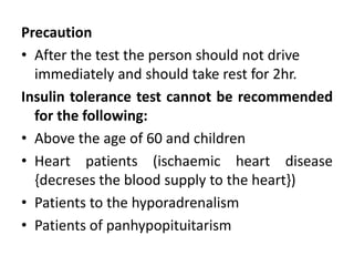 Precaution
• After the test the person should not drive
immediately and should take rest for 2hr.
Insulin tolerance test cannot be recommended
for the following:
• Above the age of 60 and children
• Heart patients (ischaemic heart disease
{decreses the blood supply to the heart})
• Patients to the hyporadrenalism
• Patients of panhypopituitarism
 