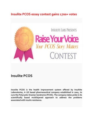 Insulite PCOS essay contest gains 1700+ votes

Insulite PCOS

Insutite PCOS is the health improvement system offered by Insultite
Laboratories, A US based pharmaceutical company established in 2001, to
cure the Polycystic Ovarian Syndrome (PCOS). The company takes pride in its
scientifically based multilayered approach to address the problems
associated with insulin resistance.

 