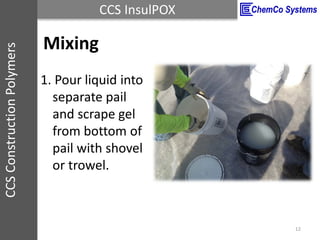 CCS InsulPOXCCSConstructionPolymers
Mixing
12
1. Pour liquid into
separate pail
and scrape gel
from bottom of
pail with sh...
