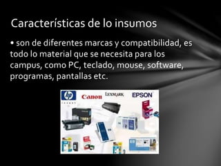 • son de diferentes marcas y compatibilidad, es
todo lo material que se necesita para los
campus, como PC, teclado, mouse, software,
programas, pantallas etc.
Características de lo insumos
 