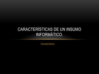 CARACTERÍSTICAS DE UN INSUMO
INFORMÁTICO.
Características.