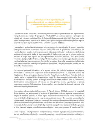 LOS RETOS   1




                                    La tecnificación de la agroindustria, el
                             aprovechamiento de sus recursos hídricos y mineros
                                 y una variada oferta turística constituyen las
                                        Apuestas Productivas del huila


La	definición	de	los	productos	y	actividades	priorizados	en	la	Agenda	Interna	del	departamento	
recoge	 la	 visión	 del	 trabajo	 de	 prospectiva	“Huila	 2020”4,	 el	 cual	 fue	 realizado	 a	 principios	 de	
esta	década	y	orienta	también	el	Plan	de	Desarrollo	Departamental	2004-2007.	Esta	experiencia	
previa	había	permitido	identificar	de	manera	participativa	las	oportunidades	inexploradas	o	poco	
aprovechadas	para	impulsar	el	desarrollo	económico	y	social	del	Huila.	

Una	de	ellas	es	la	abundancia	de	recursos	hídricos,	que	pueden	ser	utilizados	de	manera	sostenible	
tanto	 para	 consolidar	 la	 industria	 piscícola	 como	 para	 fines	 de	 generación	 hidroeléctrica.	 En	
cuanto	 al	 primer	 uso,	 los	 cultivos	 acuícolas	 en	 estanques	 artificiales	 y	 en	 la	 represa	 de	 Betania	
mediante	 el	 sistema	 de	 jaulas	 le	 han	 permitido	 al	 Huila	 convertirse	 en	 el	 primer	 productor	
nacional	 de	 tilapia	 roja,	 seguido	 por	 los	 departamentos	 de	 Tolima,	Valle	 del	 Cauca	 y	 los	 Llanos	
Orientales.	La	Apuesta	Productiva	de	la	Agenda	Interna	planea	incrementar	la	producción	acuícola	
y	enfocarla	hacia	el	mercado	externo.	Con	este	fin,	se	requiere	desarrollar	los	eslabones	industriales	
y	 de	 comercialización,	 para	 exportar	 productos	 procesados	 y	 en	 presentaciones	 acordes	 con	 las	
demandas	internacionales.	

En	 cuanto	 al	 potencial	 hidroeléctrico,	 la	 Agenda	 Interna	 del	 Huila	 incluyó	 entre	 las	 Apuestas	
Productivas	la	construcción	y	operación	de	microcentrales	eléctricas	a	lo	largo	de	la	cuenca	del	
Magdalena	 y	 de	 sus	 principales	 afluentes	 (ríos	 La	 Plata,	 Guarapas,	 Bordones,	 Páez,	 Las	 Ceibas).	
La	idea	inicial	es	suplir	el	déficit	de	generación	propia	del	departamento	(produce	sólo	el	6,87%	
de	 su	 demanda	 actual)	 y	 proveer	 de	 energía	 a	 la	 Electrificadora	 del	 Huila	 para	 su	 transmisión,	
distribución	 y	 comercialización	 a	 través	 de	 sus	 redes	 propias.	 En	 una	 segunda	 fase	 se	 planea	
emprender	 proyectos	 hidroeléctricos	 de	 envergadura	 que	 atiendan	 la	 demanda	 nacional	 y	 la	
interconexión	con	países	vecinos.	

Con	relación	a	la	agroindustria,	la	propuesta	de	Agenda	Interna	del	Huila	reconoce	la	necesidad	
de	 incrementar	 los	 rendimientos	 y	 las	 áreas	 de	 producción.	 Esto	 no	 significa	 necesariamente	
ampliar	 la	 frontera	 agrícola;	 se	 puede	 lograr	 mediante	 la	 reconversión	 de	 tierras	 dedicadas	 a	
otras	 actividades,	 de	 programas	 de	 riego	 y	 adecuación	 de	 suelos	 y	 del	 aumento	 sustancial	 de	 la	
productividad.	La	Apuesta	Productiva	contempla	los	renglones	de	cafés	especiales,	cacao,	tabaco	
y	frutales	de	exportación,	principalmente	los	de	clima	frió	moderado	y	templado	(granadilla,	lulo,	
maracuyá,	cholupa,	mora,	tomate	de	árbol	y	uva).	Para	agregarle	valor	a	estas	actividades	agrícolas	
se	tiene	planeado	adoptar	procedimientos	tecnológicos	e	incorporar	procesos	de	transformación.	

Como	respaldo	a	esta	Apuesta	está	la	experiencia	del	Huila	en	la	producción	de	cafés	especiales,	
que	son	aquellos	valorados	por	los	consumidores	debido	a	sus	atributos	consistentes,	verificables	y	

	    4		   “El	Futuro	esta	señalado.	Prospectiva	del	Huila	y	formulación	de	la	visión	al	año	2020”.	Presentado	el	21	de	mayo	de	2001.
 