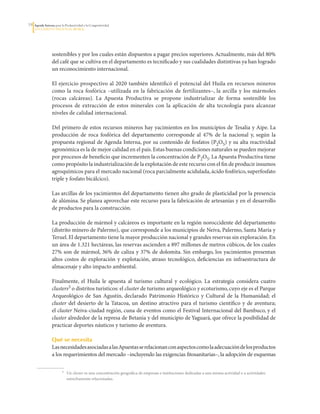1   Agenda Interna para la Productividad y la Competitividad
     DoCumento Regional huILA




                  sostenibles	y	por	los	cuales	están	dispuestos	a	pagar	precios	superiores.	Actualmente,	más	del	80%	
                  del	café	que	se	cultiva	en	el	departamento	es	tecnificado	y	sus	cualidades	distintivas	ya	han	logrado	
                  un	reconocimiento	internacional.	

                  El	ejercicio	prospectivo	al	2020	también	identificó	el	potencial	del	Huila	en	recursos	mineros	
                  como	 la	 roca	 fosfórica	 –utilizada	 en	 la	 fabricación	 de	 fertilizantes–,	 la	 arcilla	 y	 los	 mármoles	
                  (rocas	 calcáreas).	 La	 Apuesta	 Productiva	 se	 propone	 industrializar	 de	 forma	 sostenible	 los	
                  procesos	 de	 extracción	 de	 estos	 minerales	 con	 la	 aplicación	 de	 alta	 tecnología	 para	 alcanzar	
                  niveles	de	calidad	internacional.

                  Del	primero	de	estos	recursos	mineros	hay	yacimientos	en	los	municipios	de	Tesalia	y	Aipe.	La	
                  producción	 de	 roca	 fosfórica	 del	 departamento	 corresponde	 al	 47%	 de	 la	 nacional	 y,	 según	 la	
                  propuesta	regional	de	Agenda	Interna,	por	su	contenido	de	fosfatos	(P2O5)	y	su	alta	reactividad	
                  agronómica	es	la	de	mejor	calidad	en	el	país.	Estas	buenas	condiciones	naturales	se	pueden	mejorar	
                  por	procesos	de	beneficio	que	incrementen	la	concentración	de	P2O5.	La	Apuesta	Productiva	tiene	
                  como	propósito	la	industrialización	de	la	explotación	de	este	recurso	con	el	fin	de	producir	insumos	
                  agroquímicos	para	el	mercado	nacional	(roca	parcialmente	acidulada,	ácido	fosfórico,	superfosfato	
                  triple	y	fosfato	bicálcico).

                  Las	arcillas	de	los	yacimientos	del	departamento	tienen	alto	grado	de	plasticidad	por	la	presencia	
                  de	alúmina.	Se	planea	aprovechar	este	recurso	para	la	fabricación	de	artesanías	y	en	el	desarrollo	
                  de	productos	para	la	construcción.

                  La	producción	de	mármol	y	calcáreos	es	importante	en	la	región	noroccidente	del	departamento	
                  (distrito	minero	de	Palermo),	que	corresponde	a	los	municipios	de	Neiva,	Palermo,	Santa	María	y	
                  Teruel.	El	departamento	tiene	la	mayor	producción	nacional	y	grandes	reservas	sin	exploración.	En	
                  un	área	de	1.321	hectáreas,	las	reservas	ascienden	a	897	millones	de	metros	cúbicos,	de	los	cuales	
                  27%	son	de	mármol,	36%	de	caliza	y	37%	de	dolomita.	Sin	embargo,	los	yacimientos	presentan	
                  altos	 costos	 de	 exploración	 y	 explotación,	 atraso	 tecnológico,	 deficiencias	 en	 infraestructura	 de	
                  almacenaje	y	alto	impacto	ambiental.	

                  Finalmente,	 el	 Huila	 le	 apuesta	 al	 turismo	 cultural	 y	 ecológico.	 La	 estrategia	 considera	 cuatro	
                  clusters5	o	distritos	turísticos:	el	cluster	de	turismo	arqueológico	y	ecoturismo,	cuyo	eje	es	el	Parque	
                  Arqueológico	 de	 San	 Agustín,	 declarado	 Patrimonio	 Histórico	 y	 Cultural	 de	 la	 Humanidad;	 el	
                  cluster	 del	 desierto	 de	 la	 Tatacoa,	 un	 destino	 atractivo	 para	 el	 turismo	 científico	 y	 de	 aventura;	
                  el	cluster	Neiva-ciudad	región,	cuna	de	eventos	como	el	Festival	Internacional	del	Bambuco,	y	el	
                  cluster	alrededor	de	la	represa	de	Betania	y	del	municipio	de	Yaguará,	que	ofrece	la	posibilidad	de	
                  practicar	deportes	náuticos	y	turismo	de	aventura.

                  Qué se necesita
                  Las	necesidades	asociadas	a	las	Apuestas	se	relacionan	con	aspectos	como	la	adecuación	de	los	productos	
                  a	los	requerimientos	del	mercado	–incluyendo	las	exigencias	fitosanitarias–,	la	adopción	de	esquemas	

                  	      5		   Un	cluster	es	una	concentración	geográfica	de	empresas	e	instituciones	dedicadas	a	una	misma	actividad	o	a	actividades	
                               estrechamente	relacionadas.
 