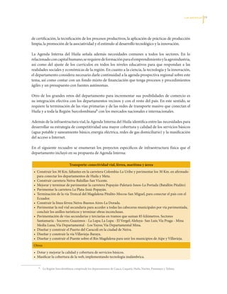 LAS APuESTAS   1




de	certificación,	la	tecnificación	de	los	procesos	productivos,	la	aplicación	de	prácticas	de	producción	
limpia,	la	promoción	de	la	asociatividad	y	el	estímulo	al	desarrollo	tecnológico	y	la	innovación.

La	 Agenda	 Interna	 del	 Huila	 señala	 además	 necesidades	 comunes	 a	 todos	 los	 sectores.	 En	 lo	
relacionado	con	capital	humano,	se	requiere	de	formación	para	el	emprendimiento	y	la	agroindustria,	
así	 como	 del	 ajuste	 de	 los	 currículos	 en	 todos	 los	 niveles	 educativos	 para	 que	 respondan	 a	 las	
realidades	sociales	y	económicas	de	la	región.	En	cuanto	a	la	ciencia,	la	tecnología	y	la	innovación,	
el	departamento	considera	necesario	darle	continuidad	a	la	agenda	prospectiva	regional	sobre	este	
tema,	así	como	contar	con	un	fondo	mixto	de	financiación	que	tenga	procesos	y	procedimientos	
ágiles	y	un	presupuesto	con	fuentes	autónomas.
	
Otro	 de	 los	 grandes	 retos	 del	 departamento	 para	 incrementar	 sus	 posibilidades	 de	 comercio	 es	
su	integración	efectiva	con	los	departamentos	vecinos	y	con	el	resto	del	país.	En	este	sentido,	se	
requiere	la	terminación	de	las	vías	primarias	y	de	las	redes	de	transporte	masivo	que	conectan	el	
Huila	y	a	toda	la	Región	Surcolombiana6	con	los	mercados	nacionales	e	internacionales.

Además	de	la	infraestructura	vial,	la	Agenda	Interna	del	Huila	identifica	entre	las	necesidades	para	
desarrollar	su	estrategia	de	competitividad	una	mayor	cobertura	y	calidad	de	los	servicios	básicos	
(agua	potable	y	saneamiento	básico,	energía	eléctrica,	redes	de	gas	domiciliario)	y	la	masificación	
del	acceso	a	Internet.

En	 el	 siguiente	 recuadro	 se	 enumeran	 los	 proyectos	 específicos	 de	 infraestructura	 física	 que	 el	
departamento	incluyó	en	su	propuesta	de	Agenda	Interna:

                                 Transporte: conectividad vial, férrea, marítima y áerea
    •	 Construir	los	30	Km.	faltantes	en	la	carretera	Colombia-La	Uribe	y	pavimentar	los	30	Km.	en	afirmado	
       para	conectar	los	departamentos	de	Huila	y	Meta.
    •	 Construir	carretera	Neiva-Balsillas-San	Vicente.
    •	 Mejorar	y	terminar	de	pavimentar	la	carretera	Popayán-Paletará-Isnos-La	Portada	(Batallón	Pitalito)
    •	 Pavimentar	la	carretera	La	Plata-Inzá-Popayán.	
    •	 Terminación	de	la	vía	Troncal	del	Magdalena	Pitalito-Mocoa-San	Miguel,	para	conectar	el	país	con	el	
       Ecuador.
    •	 Construir	la	línea	férrea	Neiva-Buenos	Aires-La	Dorada.
    •	 Pavimentar	la	red	vial	secundaria	para	acceder	a	todas	las	cabeceras	municipales	por	vía	pavimentada,	
       concluir	los	anillos	turísticos	y	terminar	obras	inconclusas.
    •	 Pavimentación	de	vías	secundarias	y	terciarias	en	tramos	que	suman	85	kilómetros.	Sectores	
       Santamaría	-	Socorro;	Guazimos	-	La	Lupa;	La	Lupa	-	El	Vergel;	Aleluya-	San	Luís;	Vía	Praga	-	Mina	
       Media	Luna;	Vía	Departamental	-	Los	Yuyos;	Vía	Departamental	Mina.	
    •	 Diseñar	y	construir	el	Puerto	del	Caracolí	en	la	ciudad	de	Neiva.
    •	 Diseñar	y	construir	la	vía	Villavieja-Baraya.
    •	 Diseñar	y	construir	el	Puente	sobre	el	Río	Magdalena	para	unir	los	municipios	de	Aipe	y	Villavieja.
    Otros
    •	 Dotar	y	mejorar	la	calidad	y	cobertura	de	servicios	básicos.
    •	 Masificar	la	cobertura	de	la	web,	implementando	tecnología	inalámbrica.

	      6	   	La	Región	Surcolombiana	comprende	los	departamentos	de	Cauca,	Caquetá,	Huila,	Nariño,	Putumayo	y	Tolima.
 