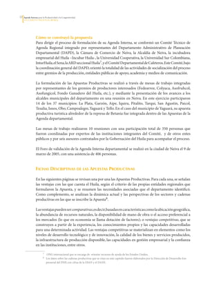 20   Agenda Interna para la Productividad y la Competitividad
     DoCumento Regional huILA




                  Cómo se construyó la propuesta
                  Para	dirigir	el	proceso	de	formulación	de	su	Agenda	Interna,	se	conformó	un	Comité	Técnico	de	
                  Agenda	 Regional	 integrado	 por	 representantes	 del	 Departamento	 Administrativo	 de	 Planeación	
                  Departamental	 (DAPD),	 la	 Cámara	 de	 Comercio	 de	 Neiva,	 la	 Alcaldía	 de	 Neiva,	 la	 incubadora	
                  empresarial	del	Huila	–Incubar	Huila-,	la	Universidad	Cooperativa,	la	Universidad	Sur	Colombiana,	
                  InturHuila,	el	Sena,	la	ARD	seccional	Huila7,	y	el	Comité	Departamental	de	Cafeteros.	Este	Comité,	bajo	
                  la	coordinación	general	del	DAPD,	orientó	la	totalidad	de	las	actividades	de	socialización	del	proceso	
                  entre	gremios	de	la	producción,	entidades	públicas	de	apoyo,	academia	y	medios	de	comunicación.	

                  La	 formulación	 de	 las	Apuestas	 Productivas	 se	 realizó	 a	 través	 de	 mesas	 de	 trabajo	 integradas	
                  por	representantes	de	los	gremios	de	productores	interesados	(Fedearroz,	Colyuca,	Asofruhcol,	
                  Asofungicol,	 Fondo	 Ganadero	 del	 Huila,	 etc.),	 y	 mediante	 la	 presentación	 de	 los	 avances	 a	 los	
                  alcaldes	municipales	del	departamento	en	una	reunión	en	Neiva.	En	este	ejercicio	participaron	
                  14	 de	 los	 37	 municipios:	 La	 Plata,	 Garzón,	 Aipe,	 Iquira,	 Pitalito,	 Tarqui,	 San	 Agustín,	 Paicol,	
                  Tesalia,	Isnos,	Obo,	Campoalegre,	Yaguará	y	Tello.	En	el	caso	del	municipio	de	Yaguará,	su	apuesta	
                  productiva	turística	alrededor	de	la	represa	de	Betania	fue	integrada	dentro	de	las	Apuestas	de	la	
                  Agenda	departamental.	

                  Las	 mesas	 de	 trabajo	 realizaron	 10	 reuniones	 con	 una	 participación	 total	 de	 350	 personas	 que	
                  fueron	 coordinadas	 por	 expertos	 de	 las	 instituciones	 integrantes	 del	 Comité,	 	 y	 de	 otros	 entes	
                  públicos	y	por	seis	asesores	contratados	por	la	Gobernación	del	Huila	para	acompañar	el	proceso.	

                  El	Foro	de	validación	de	la	Agenda	Interna	departamental	se	realizó	en	la	ciudad	de	Neiva	el	9	de	
                  marzo	de	2005,	con	una	asistencia	de	406	personas.


                  Fichas descriPtivas de las aPuestas Productivas

                  En	las	siguientes	páginas	se	revisan	una	por	una	las	Apuestas	Productivas.	Para	cada	una,	se	señalan	
                  las	ventajas	con	las	que	cuenta	el	Huila,	según	el	criterio	de	las	propias	entidades	regionales	que	
                  formularon	 la	Apuesta,	 y	 se	 resumen	 las	 necesidades	 asociadas	 que	 el	 departamento	 identificó.	
                  Como	complemento,	se	analizan	la	dinámica	actual	y	las	perspectivas	de	los	sectores	y	cadenas	
                  productivas	en	las	que	se	inscribe	la	Apuesta8.	

                  Las	ventajas	pueden	ser comparativas,	es	decir,	basadas	en	características	como	la	ubicación	geográfica,	
                  la	abundancia	de	recursos	naturales,	la	disponibilidad	de	mano	de	obra	o	el	acceso	preferencial	a	
                  los	mercados	(lo	que	en	economía	se	llama	dotación	de	factores);	o	ventajas competitivas,	que	se	
                  construyen	a	partir	de	la	experiencia,	los	conocimientos	propios	y	las	capacidades	desarrolladas	
                  para	una	determinada	actividad.	Las	ventajas	competitivas	se	materializan	en	elementos	como	los	
                  niveles	de	desarrollo	tecnológico	y	de	innovación,	la	calidad	de	los	bienes	y	servicios	producidos,	
                  la	infraestructura	de	producción	disponible,	las	capacidades	en	gestión	empresarial	y	la	confianza	
                  en	las	instituciones,	entre	otros.	

                  	      7	   	ONG	internacional	que	se	encarga	de		orientar	recursos	de	ayuda	de	los	Estados	Unidos.
                  	      8	   Los	datos	sobre	las	cadenas	productivas	que	se	citan	en	este	capítulo	fueron	elaborados	por	la	Dirección	de	Desarrollo	Em-
                              presarial	del	DNP,	con	cifras	de	la	DIAN	y	el	DANE.
 