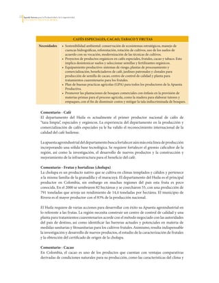 22   Agenda Interna para la Productividad y la Competitividad
     DoCumento Regional huILA




                                                           CAféS ESPECIAlES, CACAo, TABACo y fruTAS
                     Necesidades               •	 Sostenibilidad	ambiental:	conservación	de	ecosistemas	estratégicos,	manejo	de	
                                                  cuencas	hidrográficas,	reforestación,	rotación	de	cultivos,	uso	de	los	suelos	de	
                                                  acuerdo	con	su	vocación,	modernización	de	las	técnicas	de	cultivos.
                                               •	 Proyectos	de	productos	orgánicos	en	cafés	especiales,	frutales,	cacao	y	tabaco.	Esto	
                                                  implica	desintoxicar	suelos	y	seleccionar	semillas	y	fertilizantes	orgánicos.	
                                               •	 Equipamiento	productivo:	sistemas	de	riesgo,	plantas	de	procesamiento	y	
                                                  comercialización,	beneficiaderos	de	café,	jardines	patronales	y	clonales	para	
                                                  producción	de	semilla	de	cacao,	centro	de	control	de	calidad	y	planta	para	
                                                  tratamientos	cuarentenario	para	los	frutales.
                                               •	 Plan	de	buenas	practicas	agrícolas	(GPA)	para	todos	los	productores	de	la	Apuesta	
                                                  Productiva.
                                               •	 Promover	las	plantaciones	de	bosques	comerciales	con	énfasis	en	la	provisión	de	
                                                  materias	primas	para	el	proceso	agrícola,	como	la	madera	para	elaborar	tutores	y	
                                                  empaques,	con	el	fin	de	disminuir	costos	y	mitigar	la	tala	indiscriminada	de	bosques.


                       Comentario - Café
                       El	 departamento	 del	 Huila	 es	 actualmente	 el	 primer	 productor	 nacional	 de	 cafés	 de	
                       “taza	limpia”,	especiales	y	orgánicos.	 La	experiencia	del	departamento	en	 la	 producción	y	
                       comercialización	de	cafés	especiales	ya	le	ha	valido	el	reconocimiento	internacional	de	la	
                       calidad	del	café	huilense.	

                       La	apuesta	agroindustrial	del	departamento	busca	fortalecer	aún	más	esta	línea	de	producción	
                       incorporando	una	sólida	base	tecnológica.	Se	requiere	fortalecer	el	gremio	caficultor	de	la	
                       región,	 así	 como	 la	 investigación,	 el	 desarrollo	 de	 nuevos	 productos	 y	 la	 construcción	 y	
                       mejoramiento	de	la	infraestructura	para	el	beneficio	del	café.

                       Comentario - frutas y hortalizas (cholupa)
                       La	cholupa	es	un	producto	nativo	que	se	cultiva	en	climas	templados	y	cálidos	y	pertenece	
                       a	la	misma	familia	de	la	granadilla	y	el	maracuyá.	El	departamento	del	Huila	es	el	principal	
                       productor	 en	 Colombia,	 sin	 embargo	 en	 muchas	 regiones	 del	 país	 esta	 fruta	 es	 poco	
                       conocida.	En	el	2000	se	sembraron	82	hectáreas	y	se	cosecharon	55,	con	una	producción	de	
                       791	toneladas	que	arroja	un	rendimiento	de	14,4	toneladas	por	hectárea.	El	municipio	de	
                       Rivera	es	el	mayor	productor	con	el	83%	de	la	producción	nacional.	

                       El	Huila	requiere	de	varias	acciones	para	desarrollar	con	éxito	su	Apuesta	agroindustrial	en	
                       lo	referente	a	las	frutas.	La	región	necesita	construir	un	centro	de	control	de	calidad	y	una	
                       planta	para	tratamientos	cuarentenarios	acorde	con	el	método	negociado	con	las	autoridades	
                       del	 país	 de	 destino,	 así	 como	 identificar	 las	 barreras	 actuales	 y	 potenciales	 en	 materia	 de	
                       medidas	sanitarias	y	fitosanitarias	para	los	cultivos	frutales.	Asimismo,	resulta	indispensable	
                       la	investigación	y	desarrollo	de	nuevos	productos,	el	estudio	de	la	caracterización	de	frutales	
                       y	la	obtención	del	certificado	de	origen	de	la	cholupa.

                       Comentario - Cacao
                       En	 Colombia,	 el	 cacao	 es	 uno	 de	 los	 productos	 que	 cuentan	 con	 ventajas	 comparativas	
                       derivadas	de	condiciones	naturales	para	su	producción,	como	las	características	del	clima	y	
 