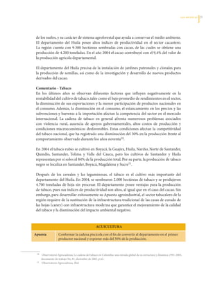 LAS APuESTAS   23




     de	los	suelos,	y	su	carácter	de	sistema	agroforestal	que	ayuda	a	conservar	el	medio	ambiente.	
     El	 departamento	 del	 Huila	 posee	 altos	 índices	 de	 productividad	 en	 el	 sector	 cacaotero.	
     La	 región	 cuenta	 con	 9.300	 hectáreas	 sembradas	 con	 cacao,	 de	 las	 cuales	 se	 obtiene	 una	
     producción	de	4.200	toneladas.	En	el	año	2004	el	cacao	contribuyó	con	el	9,4%	del	valor	de	
     la	producción	agrícola	departamental.

     El	departamento	del	Huila	precisa	de	la	instalación	de	jardines	patronales	y	clonales	para	
     la	producción	de	semillas,	así	como	de	la	investigación	y	desarrollo	de	nuevos	productos	
     derivados	del	cacao.

     Comentario - Tabaco
     En	 los	 últimos	 años	 se	 observan	 diferentes	 factores	 que	 influyen	 negativamente	 en	 la	
     rentabilidad	del	cultivo	de	tabaco,	tales	como	el	bajo	promedio	de	rendimientos	en	el	sector,	
     la	disminución	de	sus	exportaciones	y	la	menor	participación	de	productos	nacionales	en	
     el	consumo.	Además,	la	disminución	en	el	consumo,	el	estancamiento	en	los	precios	y	las	
     subvenciones	y	barreras	a	la	importación	afectan	la	competencia	del	sector	en	el	mercado	
     internacional.	 La	 cadena	 de	 tabaco	 en	 general	 afronta	 numerosos	 problemas	 asociados	
     con	 violencia	 rural,	 ausencia	 de	 apoyos	 gubernamentales,	 altos	 costos	 de	 producción	 y	
     condiciones	 macroeconómicas	 desfavorables.	 Estas	 condiciones	 afectan	 la	 competitividad	
     del	tabaco	nacional,	que	ha	registrado	una	disminución	del	30%	en	la	producción	frente	al	
     comportamiento	observado	durante	los	años	noventa10.		

     En	2004	el	tabaco	rubio	se	cultivó	en	Boyacá,	la	Guajira,	Huila,	Nariño,	Norte	de	Santander,	
     Quindío,	 Santander,	 Tolima	 y	 Valle	 del	 Cauca,	 pero	 los	 cultivos	 de	 Santander	 y	 Huila	
     representan	por	sí	solos	el	84%	de	la	producción	total.	Por	su	parte,	la	producción	de	tabaco	
     negro	se	localiza	en	Santander,	Boyacá,	Magdalena	y	Sucre11.	

     Después	 de	 los	 cereales	 y	 las	 leguminosas,	 el	 tabaco	 es	 el	 cultivo	 más	 importante	 del	
     departamento	del	Huila.	En	2004,	se	sembraron	2.000	hectáreas	de	tabaco	y	se	produjeron	
     4.700	 toneladas	 de	 hoja	 sin	 procesar.	 El	 departamento	 posee	 ventajas	 para	 la	 producción	
     de	tabaco,	pues	sus	índices	de	productividad	son	altos,	al	igual	que	en	el	caso	del	cacao.	Sin	
     embargo,	para	desarrollar	exitosamente	su	Apuesta	agroindustrial,	el	sector	tabacalero	de	la	
     región	requiere	de	la	sustitución	de	la	infraestructura	tradicional	de	las	casas	de	curado	de	
     las	hojas	(caney)	con	infraestructura	moderna	que	garantice	el	mejoramiento	de	la	calidad	
     del	tabaco	y	la	disminución	del	impacto	ambiental	negativo.



                                                         ACuICulTurA

    Apuesta              Conformar	la	cadena	piscícola	con	el	fin	de	convertir	al	departamento	en	el	primer	
                         productor	nacional	y	exportar	más	del	50%	de	la	producción.



	    10	 	Observatorio	Agrocadenas,	La	cadena	del	tabaco	en	Colombia:	una	mirada	global	de	su	estructura	y	dinámica	1991-2005,	

           documento	de	trabajo	No.	91,	diciembre	de	2005,	p.42.
	    11	   Observatorio	Agrocadenas, Ibíd.
 