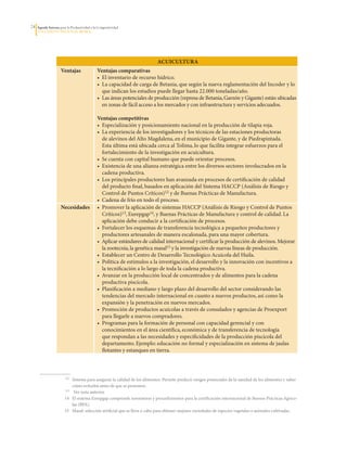24   Agenda Interna para la Productividad y la Competitividad
     DoCumento Regional huILA




                                                                              ACuICulTurA
                      Ventajas                Ventajas comparativas
                                              •		El	inventario	de	recurso	hídrico.
                                              •		La	capacidad	de	carga	de	Betania,	que	según	la	nueva	reglamentación	del	Incoder	y	lo	
                                                 que	indican	los	estudios	puede	llegar	hasta	22.000	toneladas/año.
                                              •		Las	áreas	potenciales	de	producción	(represa	de	Betania,	Garzón	y	Gigante)	están	ubicadas	
                                                 en	zonas	de	fácil	acceso	a	los	mercados	y	con	infraestructura	y	servicios	adecuados.

                                              Ventajas competitivas
                                              •		Especialización	y	posicionamiento	nacional	en	la	producción	de	tilapia	roja.	
                                              •		La	experiencia	de	los	investigadores	y	los	técnicos	de	las	estaciones	productoras	
                                                 de	alevinos	del	Alto	Magdalena,	en	el	municipio	de	Gigante,	y	de	Piedrapintada.	
                                                 Esta	última	está	ubicada	cerca	al	Tolima,	lo	que	facilita	integrar	esfuerzos	para	el	
                                                 fortalecimiento	de	la	investigación	en	acuicultura.	
                                              •		Se	cuenta	con	capital	humano	que	puede	orientar	procesos.
                                              •		Existencia	de	una	alianza	estratégica	entre	los	diversos	sectores	involucrados	en	la	
                                                 cadena	productiva.	
                                              •		Los	principales	productores	han	avanzada	en	procesos	de	certificación	de	calidad	
                                                 del	producto	final,	basados	en	aplicación	del	Sistema	HACCP	(Análisis	de	Riesgo	y	
                                                 Control	de	Puntos	Críticos)12	y	de	Buenas	Prácticas	de	Manufactura.
                                              •		Cadena	de	frío	en	todo	el	proceso.
                      Necesidades             •		Promover	la	aplicación	de	sistemas	HACCP	(Análisis	de	Riesgo	y	Control	de	Puntos	
                                                 Críticos)13,	Eurepgap14,	y	Buenas	Prácticas	de	Manufactura	y	control	de	calidad.	La	
                                                 aplicación	debe	conducir	a	la	certificación	de	procesos.
                                              •		Fortalecer	los	esquemas	de	transferencia	tecnológica	a	pequeños	productores	y	
                                                 productores	artesanales	de	manera	escalonada,	para	una	mayor	cobertura.
                                              •		Aplicar	estándares	de	calidad	internacional	y	certificar	la	producción	de	alevinos.	Mejorar	
                                                 la	zootecnia,	la	genética	masal15	y	la	investigación	de	nuevas	líneas	de	producción.
                                              •		Establecer	un	Centro	de	Desarrollo	Tecnológico	Acuícola	del	Huila.
                                              •		Política	de	estímulos	a	la	investigación,	el	desarrollo	y	la	innovación	con	incentivos	a	
                                                 la	tecnificación	a	lo	largo	de	toda	la	cadena	productiva.
                                              •		Avanzar	en	la	producción	local	de	concentrados	y	de	alimentos	para	la	cadena	
                                                 productiva	piscícola.
                                              •		Planificación	a	mediano	y	largo	plazo	del	desarrollo	del	sector	considerando	las	
                                                 tendencias	del	mercado	internacional	en	cuanto	a	nuevos	productos,	así	como	la	
                                                 expansión	y	la	penetración	en	nuevos	mercados.
                                              •		Promoción	de	productos	acuícolas	a	través	de	consulados	y	agencias	de	Proexport	
                                                 para	llegarle	a	nuevos	compradores.
                                              •		Programas	para	la	formación	de	personal	con	capacidad	gerencial	y	con	
                                                 conocimientos	en	el	área	científica,	económica	y	de	transferencia	de	tecnología	
                                                 que	respondan	a	las	necesidades	y	especificidades	de	la	producción	piscícola	del	
                                                 departamento.	Ejemplo:	educación	no	formal	y	especialización	en	sistema	de	jaulas	
                                                 flotantes	y	estanques	en	tierra.



                  	     12	   Sistema	para	asegurar	la	calidad	de	los	alimentos.	Permite	predecir	riesgos	potenciales	de	la	sanidad	de	los	alimentos	y	saber	
                              cómo	evitarlos	antes	de	que	se	presenten.
                  	     13	    Ver	nota	anterior.
                  	    14	    El	sistema	Eurepgap	comprende	normativas	y	procedimientos	para	la	certificación	internacional	de	Buenas	Prácticas	Agríco-
                              las	(BPA).
                  	    15	    Masal:	selección	artificial	que	se	lleva	a	cabo	para	obtener	mejores	variedades	de	especies	vegetales	o	animales	cultivadas.
 