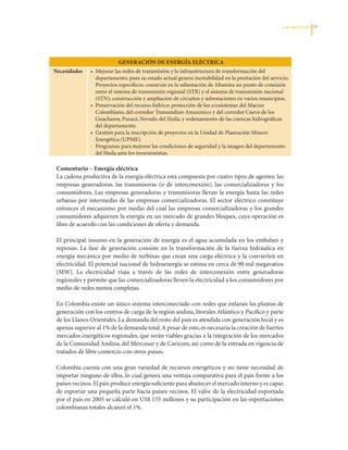 LAS APuESTAS   2




                            GENErACIóN DE ENErGíA EléCTrICA
Necesidades     •		Mejorar	las	redes	de	transmisión	y	la	infraestructura	de	transformación	del	
                   departamento,	pues	su	estado	actual	genera	inestabilidad	en	la	prestación	del	servicio.	
                   Proyectos	específicos:	construir	en	la	subestación	de	Altamira	un	punto	de	conexión	
                   entre	el	sistema	de	transmisión	regional	(STR)	y	el	sistema	de	transmisión	nacional	
                   (STN);	construcción	y	ampliación	de	circuitos	y	subestaciones	en	varios	municipios.	
                •		Preservación	del	recurso	hídrico:	protección	de	los	ecosistemas	del	Macizo	
                   Colombiano,	del	corredor	Transandino	Amazónico	y	del	corredor	Cueva	de	los	
                   Guacharos,	Puracé,	Nevado	del	Huila,	y	ordenamiento	de	las	cuencas	hidrográficas	
                   del	departamento.
                •		Gestión	para	la	inscripción	de	proyectos	en	la	Unidad	de	Planeación	Minero	
                   Energética	(UPME).
                -	 Programas	para	mejorar	las	condiciones	de	seguridad	y	la	imagen	del	departamento	
                   del	Huila	ante	los	inversionistas.

 Comentario – Energía eléctrica
 La	cadena	productiva	de	la	energía	eléctrica	está	compuesta	por	cuatro	tipos	de	agentes:	las	
 empresas	 generadoras,	 las	 transmisoras	 (o	 de	 interconexión),	 las	 comercializadoras	 y	 los	
 consumidores.	 Las	 empresas	 generadoras	 y	 transmisoras	 llevan	 la	 energía	 hasta	 las	 redes	
 urbanas	 por	 intermedio	 de	 las	 empresas	 comercializadoras.	 El	 sector	 eléctrico	 constituye	
 entonces	 el	 mecanismo	 por	 medio	 del	 cual	 las	 empresas	 comercializadoras	 y	 los	 grandes	
 consumidores	adquieren	la	energía	en	un	mercado	de	grandes	bloques,	cuya	operación	es	
 libre	de	acuerdo	con	las	condiciones	de	oferta	y	demanda.	

 El	 principal	 insumo	 en	 la	 generación	 de	 energía	 es	 el	 agua	 acumulada	 en	 los	 embalses	 y	
 represas.	 La	 fase	 de	 generación	 consiste	 en	 la	 transformación	 de	 la	 fuerza	 hidráulica	 en	
 energía	mecánica	por	medio	de	turbinas	que	crean	una	carga	eléctrica	y	la	convierten	en	
 electricidad.	El	potencial	nacional	de	hidroenergía	se	estima	en	cerca	de	90	mil	megavatios	
 (MW).	 La	 electricidad	 viaja	 a	 través	 de	 las	 redes	 de	 interconexión	 entre	 generadoras	
 regionales	y	permite	que	las	comercializadoras	lleven	la	electricidad	a	los	consumidores	por	
 medio	de	redes	menos	complejas.

 En	Colombia	existe	un	único	sistema	interconectado	con	redes	que	enlazan	las	plantas	de	
 generación	con	los	centros	de	carga	de	la	región	andina,	litorales	Atlántico	y	Pacífico	y	parte	
 de	los	Llanos	Orientales.	La	demanda	del	resto	del	país	es	atendida	con	generación	local	y	es	
 apenas	superior	al	1%	de	la	demanda	total.	A	pesar	de	esto,	es	necesaria	la	creación	de	fuertes	
 mercados	energéticos	regionales,	que	serán	viables	gracias	a	la	integración	de	los	mercados	
 de	la	Comunidad	Andina,	del	Mercosur	y	de	Caricom,	así	como	de	la	entrada	en	vigencia	de	
 tratados	de	libre	comercio	con	otros	países.

 Colombia	cuenta	con	una	gran	variedad	de	recursos	energéticos	y	no	tiene	necesidad	de	
 importar	ninguno	de	ellos,	lo	cual	genera	una	ventaja	comparativa	para	el	país	frente	a	los	
 países	vecinos.	El	país	produce	energía	suficiente	para	abastecer	el	mercado	interno	y	es	capaz	
 de	exportar	una	pequeña	parte	hacía	países	vecinos.	El	valor	de	la	electricidad	exportada	
 por	el	país	en	2005	se	calculó	en	US$	155	millones	y	su	participación	en	las	exportaciones	
 colombianas	totales	alcanzó	el	1%.	
 