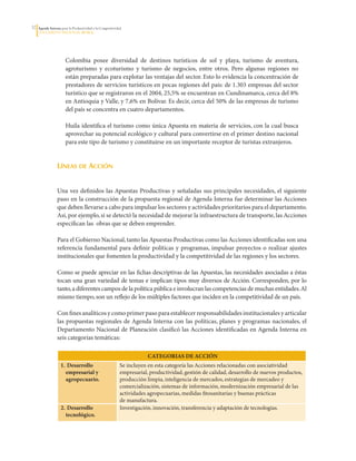 32   Agenda Interna para la Productividad y la Competitividad
     DoCumento Regional huILA




                       Colombia	 posee	 diversidad	 de	 destinos	 turísticos	 de	 sol	 y	 playa,	 turismo	 de	 aventura,	
                       agroturismo	 y	 ecoturismo	 y	 turismo	 de	 negocios,	 entre	 otros.	 Pero	 algunas	 regiones	 no	
                       están	preparadas	para	explotar	las	ventajas	del	sector.	Esto	lo	evidencia	la	concentración	de	
                       prestadores	de	servicios	turísticos	en	pocas	regiones	del	país:	de	1.303	empresas	del	sector	
                       turístico	que	se	registraron	en	el	2004,	25,5%	se	encuentran	en	Cundinamarca,	cerca	del	8%	
                       en	Antioquia	y	Valle,	y	7,6%	en	Bolívar.	Es	decir,	cerca	del	50%	de	las	empresas	de	turismo	
                       del	país	se	concentra	en	cuatro	departamentos.

                       Huila	identifica	el	turismo	como	única	Apuesta	en	materia	de	servicios,	con	la	cual	busca	
                       aprovechar	su	potencial	ecológico	y	cultural	para	convertirse	en	el	primer	destino	nacional	
                       para	este	tipo	de	turismo	y	constituirse	en	un	importante	receptor	de	turistas	extranjeros.


                 líneas de acción


                 Una	vez	definidos	las	Apuestas	Productivas	y	señaladas	sus	principales	necesidades,	el	siguiente	
                 paso	en	la	construcción	de	la	propuesta	regional	de	Agenda	Interna	fue	determinar	las	Acciones	
                 que	deben	llevarse	a	cabo	para	impulsar	los	sectores	y	actividades	prioritarios	para	el	departamento.	
                 Así,	por	ejemplo,	si	se	detectó	la	necesidad	de	mejorar	la	infraestructura	de	transporte,	las	Acciones	
                 especifican	las		obras	que	se	deben	emprender.	

                 Para	el	Gobierno	Nacional,	tanto	las	Apuestas	Productivas	como	las	Acciones	identificadas	son	una	
                 referencia	 fundamental	 para	 definir	 políticas	 y	 programas,	 impulsar	 proyectos	 o	 realizar	 ajustes	
                 institucionales	que	fomenten	la	productividad	y	la	competitividad	de	las	regiones	y	los	sectores.	

                 Como	se	puede	apreciar	en	las	fichas	descriptivas	de	las	Apuestas,	las	necesidades	asociadas	a	éstas	
                 tocan	una	gran	variedad	de	temas	e	implican	tipos	muy	diversos	de	Acción.	Corresponden,	por	lo	
                 tanto,	a	diferentes	campos	de	la	política	pública	e	involucran	las	competencias	de	muchas	entidades.	Al	
                 mismo	tiempo,	son	un	reflejo	de	los	múltiples	factores	que	inciden	en	la	competitividad	de	un	país.

                 Con	fines	analíticos	y	como	primer	paso	para	establecer	responsabilidades	institucionales	y	articular	
                 las	propuestas	regionales	de	Agenda	 Interna	 con	las	 políticas,	planes	y	 programas	nacionales,	 el	
                 Departamento	Nacional	de	Planeación	clasificó	las	Acciones	identificadas	en	Agenda	Interna	en	
                 seis	categorías	temáticas:

                                                                        CATEGorIAS DE ACCIóN
                    1. Desarrollo                           Se	incluyen	en	esta	categoría	las	Acciones	relacionadas	con	asociatividad	
                      empresarial y                         empresarial,	productividad,	gestión	de	calidad,	desarrollo	de	nuevos	productos,	
                      agropecuario.                         producción	limpia,	inteligencia	de	mercados,	estrategias	de	mercadeo	y	
                                                            comercialización,	sistemas	de	información,	modernización	empresarial	de	las	
                                                            actividades	agropecuarias,	medidas	fitosanitarias	y	buenas	prácticas	
                                                            de	manufactura.
                    2. Desarrollo                           Investigación,	innovación,	transferencia	y	adaptación	de	tecnologías.
                      tecnológico.
 