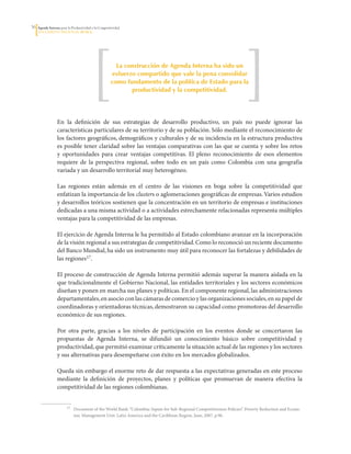 3   Agenda Interna para la Productividad y la Competitividad
     DoCumento Regional huILA




                                                         La construcción de Agenda Interna ha sido un
                                                       esfuerzo compartido que vale la pena consolidar
                                                       como fundamento de la política de Estado para la
                                                              productividad y la competitividad.




                  En	 la	 definición	 de	 sus	 estrategias	 de	 desarrollo	 productivo,	 un	 país	 no	 puede	 ignorar	 las	
                  características	particulares	de	su	territorio	y	de	su	población.	Sólo	mediante	el	reconocimiento	de	
                  los	factores	geográficos,	demográficos	y	culturales	y	de	su	incidencia	en	la	estructura	productiva	
                  es	posible	tener	claridad	sobre	las	ventajas	comparativas	con	las	que	se	cuenta	y	sobre	los	retos	
                  y	 oportunidades	 para	 crear	 ventajas	 competitivas.	 El	 pleno	 reconocimiento	 de	 esos	 elementos	
                  requiere	 de	 la	 perspectiva	 regional,	 sobre	 todo	 en	 un	 país	 como	 Colombia	 con	 una	 geografía	
                  variada	y	un	desarrollo	territorial	muy	heterogéneo.

                  Las	 regiones	 están	 además	 en	 el	 centro	 de	 las	 visiones	 en	 boga	 sobre	 la	 competitividad	 que	
                  enfatizan	la	importancia	de	los	clusters	o	aglomeraciones	geográficas	de	empresas.	Varios	estudios	
                  y	desarrollos	teóricos	sostienen	que	la	concentración	en	un	territorio	de	empresas	e	instituciones	
                  dedicadas	a	una	misma	actividad	o	a	actividades	estrechamente	relacionadas	representa	múltiples	
                  ventajas	para	la	competitividad	de	las	empresas.	

                  El	ejercicio	de	Agenda	Interna	le	ha	permitido	al	Estado	colombiano	avanzar	en	la	incorporación	
                  de	la	visión	regional	a	sus	estrategias	de	competitividad.	Como	lo	reconoció	un	reciente	documento	
                  del	Banco	Mundial,	ha	sido	un	instrumento	muy	útil	para	reconocer	las	fortalezas	y	debilidades	de	
                  las	regiones17.	

                  El	proceso	de	construcción	de	Agenda	Interna	permitió	además	superar	la	manera	aislada	en	la	
                  que	tradicionalmente	el	Gobierno	Nacional,	las	entidades	territoriales	y	los	sectores	económicos	
                  diseñan	y	ponen	en	marcha	sus	planes	y	políticas.	En	el	componente	regional,	las	administraciones	
                  departamentales,	en	asocio	con	las	cámaras	de	comercio	y	las	organizaciones	sociales,	en	su	papel	de	
                  coordinadoras	y	orientadoras	técnicas,	demostraron	su	capacidad	como	promotoras	del	desarrollo	
                  económico	de	sus	regiones.

                  Por	 otra	 parte,	 gracias	 a	 los	 niveles	 de	 participación	 en	 los	 eventos	 donde	 se	 concertaron	 las	
                  propuestas	 de	 Agenda	 Interna,	 se	 difundió	 un	 conocimiento	 básico	 sobre	 competitividad	 y	
                  productividad,	que	permitió	examinar	críticamente	la	situación	actual	de	las	regiones	y	los	sectores	
                  y	sus	alternativas	para	desempeñarse	con	éxito	en	los	mercados	globalizados.	

                  Queda	sin	embargo	el	enorme	reto	de	dar	respuesta	a	las	expectativas	generadas	en	este	proceso	
                  mediante	 la	 definición	 de	 proyectos,	 planes	 y	 políticas	 que	 promuevan	 de	 manera	 efectiva	 la	
                  competitividad	de	las	regiones	colombianas.


                  	     17	   Document	of	the	World	Bank:	“Colombia:	Inputs	for	Sub-Regional	Competitiveness	Policies”.	Poverty	Reduction	and	Econo-
                              mic	Management	Unit.	Latin	America	and	the	Caribbean	Region.	June,	2007.	p.96.
 