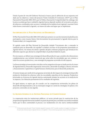 REFLEXIOnES   3




Desde	el	punto	de	vista	del	Gobierno	Nacional,	el	marco	para	la	definición	de	esa	respuesta	está	
dado	por	los	objetivos	y	metas	del	proyecto	Visión	Colombia	II	Centenario:	201918,	por	el	Plan	
Nacional	de	Desarrollo	2006-2010	y	por	la	Política	Nacional	de	Competitividad.	Sin	embargo,	vale	
la	pena	recordad	que	hacer	realidad	la	Agenda	Interna	depende	también	de	la	iniciativa	privada	y	
de	esfuerzos	coordinados	entre	sectores	y	entidades	de	los	ámbitos	local,	regional	y	nacional.	Entre	
todos	hemos	construido	la	Agenda	y	en	manos	de	todos	está	lograr	que	se	implemente.


incorPoración al Plan nacional de desarrollo

El	Plan	Nacional	de	Desarrollo	2006-2010	utilizó	por	primera	vez	una	herramienta	de	planificación	
participativa	como	insumo	básico.	Esta	herramienta	fue	precisamente	la	Agenda	Interna	para	la	
Productividad	y	la	Competitividad.	

El	 capítulo	 cuarto	 del	 Plan	 Nacional	 de	 Desarrollo,	 titulado	“Crecimiento	 alto	 y	 sostenido:	 la	
condición	para	un	desarrollo	con	equidad”	se	definió	con	base	en	las	propuestas	presentadas	en	
Agenda	Interna.	Así	mismo,	los	demás	capítulos	del	plan	contienen	programas	que	fortalecen	los	
diferentes	aspectos	que	afectan	la	competitividad	y	la	productividad	de	un	país.

De	esta	manera,	se	delineó	una	estrategia	de	desarrollo	productivo	que	considera	dos	dimensiones	
complementarias:	una	vertiente	transversal,	que	actúa	sobre	las	necesidades	que	son	comunes	a	
todos	los	sectores	productivos,	y	una	estrategia	de	programas	sectoriales	de	alto	impacto.	

Las	líneas	estratégicas	transversales	coinciden	con	las	categorías	en	las	que	se	clasificaron	las	Acciones	
de	Agenda	Interna:	Desarrollo	empresarial,	innovación	y	desarrollo	tecnológico;	Ahorro,	inversión	
y	financiamiento;	Capital	físico;	Capital	humano;	Instituciones	para	el	desarrollo	productivo.	

Al	mismo	tiempo,	por	medio	de	los	programas	sectoriales	de	alto	impacto	la	estrategia	de	desarrollo	
productivo	focalizará	los	esfuerzos	sobre	las	necesidades	específicas	de	las	Apuestas	Productivas	
priorizadas	en	el	proceso	de	Agenda	Interna,	sustentando	siempre	las	acciones	en	la	medición	de	
su	impacto	y	la	evaluación	permanente	de	los	resultados	de	la	gestión.

De	 igual	 manera,	 se	 espera	 que,	 de	 acuerdo	 con	 las	 competencias	 territoriales,	 los	 planes	 de	
desarrollo	del	departamento	y	de	sus	municipios	tengan	en	cuenta	las	estrategias,	los	planes	y	los	
proyectos	convenidos	en	esta	Agenda.


la agenda interna en el sistema nacional de comPetitividad

La	 cooperación	 entre	 las	 instituciones	 públicas	 y	 el	 sector	 privado	 para	 la	 construcción	 de	 las	
propuestas	de	Agenda	Interna	fue	también	un	punto	de	partida	para	consolidar	una	institucionalidad	
mixta	 que	 le	 diera	 continuidad	 al	 proceso.	 Los	 fundamentos	 de	 esta	 nueva	 institucionalidad	


	   18	   El	documento	para	discusión	“Visión	Colombia	Segundo	Centenario:	2019”	se	puede	consultar	en	la	página	www.dnp.gov.co.	
          De	particular	relevancia	para	la	Agenda	Interna	es	el	Capítulo	3,	“Una	economía	que	garantice	mayor	nivel	de	bienestar”.
 