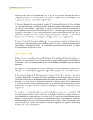 3   Agenda Interna para la Productividad y la Competitividad
     DoCumento Regional huILA




                  fueron	definidos	por	el	documento	Conpes	No.	3439,	con	el	cual	se	creó	el	Sistema	Nacional	de	
                  Competitividad	(SNC).	El	Sistema	depende	directamente	de	la	Presidencia	de	la	República,	quien	
                  se	apoya	en	la	Comisión	Nacional	de	Competitividad.	

                  El	Gobierno	Nacional	está	promoviendo	la	creación	de	Comisiones	Regionales	de	Competitividad	
                  con	participación	pública	y	privada,	que	serán	el	canal	de	comunicación	formal	entre	la	Comisión	
                  Nacional	de	Competitividad	y	las	regiones.	Al	mismo	tiempo,	se	encargarán	de	articular	toda	la	
                  institucionalidad	regional	vinculada	con	la	competitividad	y	tendrán	a	cargo	el	liderazgo	y	la	gestión	
                  de	proyectos,	estudios	y	acciones.	Para	definir	su	Plan	Regional	de	Competitividad	–en	el	que	se	
                  establecerán	 proyectos	 y	 acciones,	 tiempos,	 responsables	 y	 retornos	 esperados–	 las	 Comisiones	
                  Regionales	de	Competitividad	deberán	partir	de	la	Agenda	Interna	de	su	departamento.	

                  El	Sistema	Nacional	de	Competitividad	contará	con	un	esquema	de	seguimiento	a	la	gestión	de	
                  las	Comisiones	Regionales	de	Competitividad	que	incluirá:	i) metas	e	indicadores	estandarizados	
                  para	todas	las	Comisiones	Regionales	y	ii)	metas	e	indicadores	específicos	de	acuerdo	con	el	plan	
                  de	competitividad	de	cada	una	de	ellas.

                  	
                  los siguientes Pasos

                  El	diseño	de	las	Apuestas	Productivas,	la	identificación	de	necesidades	y	la	definición	de	Acciones	
                  alcanzaron	diversos	grados	de	resolución,	de	acuerdo	con	la	capacidad	técnica	y	la	disponibilidad	de	
                  información	y	conocimiento	sobre	las	fortalezas,	oportunidades	y	debilidades	de	los	departamentos	
                  y	regiones.
                  	
                  Estos	aspectos	se	deben	ir	perfeccionado	en	la	medida	que	se	eleve	el	rigor	técnico	y	se	fortalezca	el	
                  liderazgo	de	las	entidades	públicas	y	privadas	responsables	de	impulsar	las	Apuestas	Productivas.

                  El	 Departamento	 Nacional	 de	 Planeación,	 como	 secretaría	 técnica	 de	 la	 Comisión	 Nacional	 de	
                  Competitividad	y	de	las	Comisiones	Regionales,	seguirá	acompañando	este	proceso	y	apoyará	la	
                  estructuración	de	proyectos	dirigidos	tanto	a	precisar	y	darle	soporte	técnico	a	las	Apuestas	como	
                  a	avanzar	en	la	ejecución	de	las	Acciones	contempladas	en	Agenda	Interna.	Dicho	apoyo	incluye	
                  la	identificación	de	los	programas	institucionales	y	de	las	fuentes	de	recursos	(públicas,	privadas,	
                  multilaterales,	de	cooperación	internacional)	a	las	que	se	puede	acudir	para	la	implementación	de	
                  los	proyectos.	

                  Por	otro	lado,	su	participación	en	la	construcción	de	la	Agenda	Interna	le	ha	permitido	al	DNP	
                  sentar	las	bases	de	un	sistema	de	información	que	recoge	las	prioridades	y	necesidades	definidas	por	
                  las	regiones	y	los	sectores	productivos,	así	como	la	oferta	de	programas	institucionales	que	pueden	
                  atender	dichas	necesidades.	El	propósito	es	consolidar	este	sistema	como	una	de	las	principales	
                  herramientas	para	la	articulación	de	las	iniciativas	que,	desde	cualquier	ámbito,	contribuyan	al	logro	
                  de	una	economía	que	compita	exitosamente	en	los	mercados	globalizados	y	genere	crecimiento	y	
                  bienestar	para	todos	los	colombianos.	
 