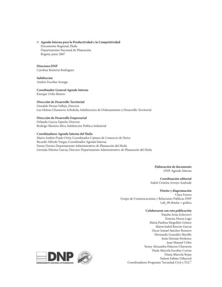 ©	 Agenda Interna para la Productividad y la Competitividad
	 Documento	Regional,	Huila
	 Departamento	Nacional	de	Planeación
	 Bogotá,	junio	2007


Directora DNP
Carolina	Rentería	Rodríguez

Subdirector
Andrés	Escobar	Arango

Coordinador General Agenda Interna
Enrique	Uribe	Botero

Dirección de Desarrollo Territorial
Oswaldo	Porras	Vallejo,	Director
Luz	Helena	Chamorro	Arboleda,	Subdirectora	de	Ordenamiento	y	Desarrollo	Territorial

Dirección de Desarrollo Empresarial
Orlando	García	Fajardo,	Director
Rodrigo	Moreira	Silva,	Subdirector	Política	Industrial

Coordinadores Agenda Interna del Huila
Mario	Andrés	Prado	Ortiz,	Coordinador	Cámara	de	Comercio	de	Neiva
Ricardo	Alfredo	Vargas,	Coordinador	Agenda	Interna
Fanny	Osorio,	Departamento	Administrativo	de	Planeación	del	Huila
Germán	Palomo	García,	Director	Departamento	Administrativo	de	Planeación	del	Huila




                                                                                      Elaboración de documento
                                                                                            DNP-Agenda	Interna

                                                                                           Coordinación editorial
                                                                                   Isabel	Cristina	Arroyo	Andrade

                                                                                         Diseño y diagramación
                                                                                                    Clara	Forero
                                                              Grupo	de	Comunicaciones	y	Relaciones	Públicas	DNP
                                                                                         Lab_99	diseño	+	gráfica

                                                                              Colaboraron con esta publicación
                                                                                          Natalia	Arias	Echeverri
                                                                                             Ximena	Hoyos	Lago
                                                                                 María	Paulina	Mogollón	Gómez	
                                                                                     Marta	Isabel	Rincón	García
                                                                                   Oscar	Ismael	Sánchez	Romero
                                                                                    Hernando	González	Murillo
                                                                                          Jesús	Hernán	Perdomo
                                                                                              Juan	Manuel	Uribe
                                                                             Yenny	Alexandra	Palacios	Chavarría
                                                                                   Paula	Marcela	Escobar	Correa
                                                                                            Diana	Marcela	Rojas
                                                                                         Nelson	Fabián	Villarreal
                                                                  Coordinadores	Programa	“Sociedad	Civil	y	TLC.”
 