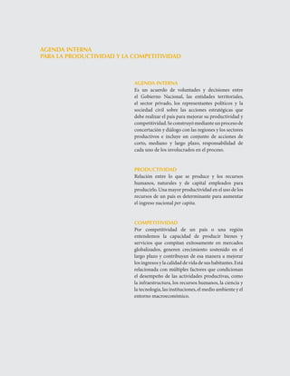 LOS RETOS   




AGENDA INTERNA
PARA LA PRODUCTIVIDAD Y LA COMPETITIVIDAD



                           AGENDA INTERNA
                           Es	 un	 acuerdo	 de	 voluntades	 y	 decisiones	 entre	
                           el	 Gobierno	 Nacional,	 las	 entidades	 territoriales,	
                           el	 sector	 privado,	 los	 representantes	 políticos	 y	 la	
                           sociedad	 civil	 sobre	 las	 acciones	 estratégicas	 que	
                           debe	realizar	el	país	para	mejorar	su	productividad	y	
                           competitividad.	Se	construyó	mediante	un	proceso	de	
                           concertación	y	diálogo	con	las	regiones	y	los	sectores	
                           productivos	 e	 incluye	 un	 conjunto	 de	 acciones	 de	
                           corto,	 mediano	 y	 largo	 plazo,	 responsabilidad	 de	
                           cada	uno	de	los	involucrados	en	el	proceso.


                           PRODUCTIVIDAD
                           Relación	 entre	 lo	 que	 se	 produce	 y	 los	 recursos	
                           humanos,	 naturales	 y	 de	 capital	 empleados	 para	
                           producirlo.	Una	mayor	productividad	en	el	uso	de	los	
                           recursos	de	un	país	es	determinante	para	aumentar	
                           el	ingreso	nacional	per capita.


                           COMPETITIVIDAD
                           Por	 competitividad	 de	 un	 país	 o	 una	 región	
                           entendemos	 la	 capacidad	 de	 producir	 bienes	 y	
                           servicios	 que	 compitan	 exitosamente	 en	 mercados	
                           globalizados,	 generen	 crecimiento	 sostenido	 en	 el	
                           largo	plazo	y	contribuyan	de	esa	manera	a	mejorar	
                           los	ingresos	y	la	calidad	de	vida	de	sus	habitantes.	Está	
                           relacionada	con	múltiples	factores	que	condicionan	
                           el	 desempeño	 de	 las	 actividades	 productivas,	 como	
                           la	infraestructura,	los	recursos	humanos,	la	ciencia	y	
                           la	tecnología,	las	instituciones,	el	medio	ambiente	y	el	
                           entorno	macroeconómico.			
 